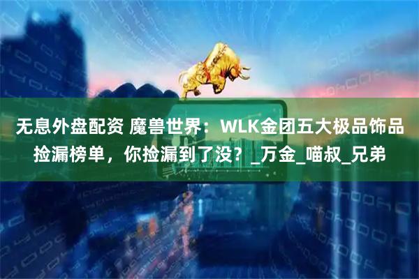 无息外盘配资 魔兽世界：WLK金团五大极品饰品捡漏榜单，你捡漏到了没？_万金_喵叔_兄弟
