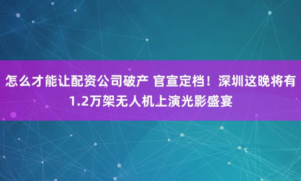 怎么才能让配资公司破产 官宣定档！深圳这晚将有1.2万架无人机上演光影盛宴