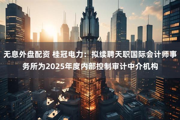 无息外盘配资 桂冠电力：拟续聘天职国际会计师事务所为2025年度内部控制审计中介机构