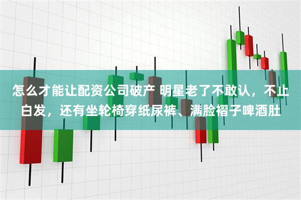 怎么才能让配资公司破产 明星老了不敢认，不止白发，还有坐轮椅穿纸尿裤、满脸褶子啤酒肚