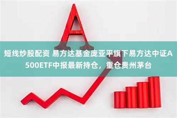 短线炒股配资 易方达基金庞亚平旗下易方达中证A500ETF中报最新持仓，重仓贵州茅台