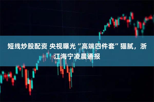 短线炒股配资 央视曝光“高端四件套”猫腻，浙江海宁凌晨通报