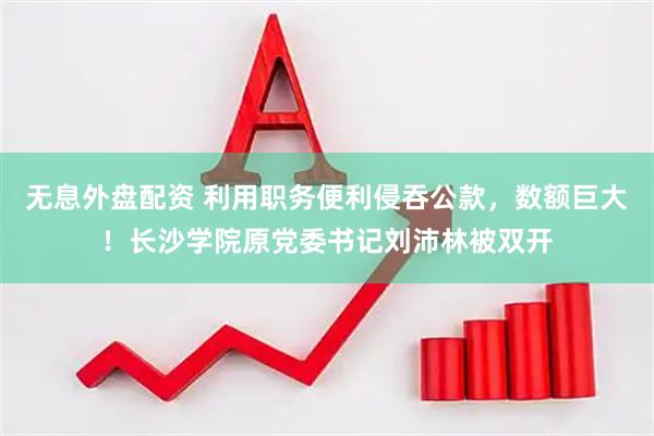 无息外盘配资 利用职务便利侵吞公款，数额巨大！长沙学院原党委书记刘沛林被双开