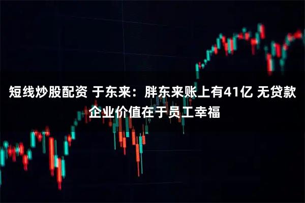 短线炒股配资 于东来：胖东来账上有41亿 无贷款 企业价值在于员工幸福