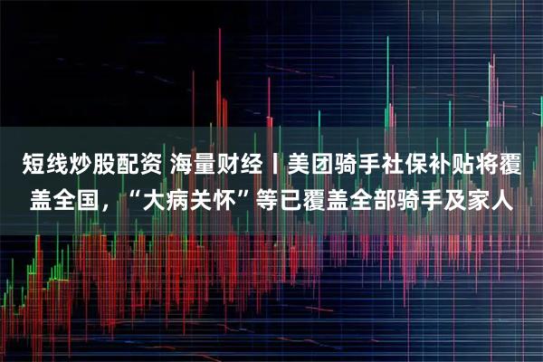 短线炒股配资 海量财经丨美团骑手社保补贴将覆盖全国,“大病关怀”等已覆盖全部骑手及家人
