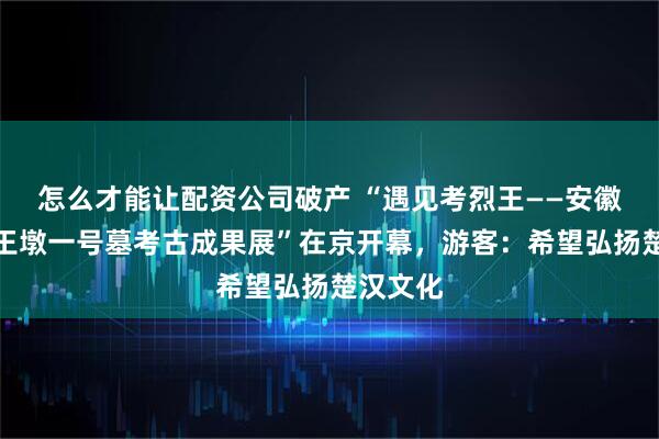 怎么才能让配资公司破产 “遇见考烈王——安徽淮南武王墩一号墓考古成果展”在京开幕，游客：希望弘扬楚汉文化