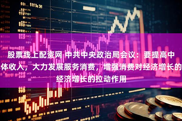 股票线上配资网 中共中央政治局会议：要提高中低收入群体收入，大力发展服务消费，增强消费对经济增长的拉动作用