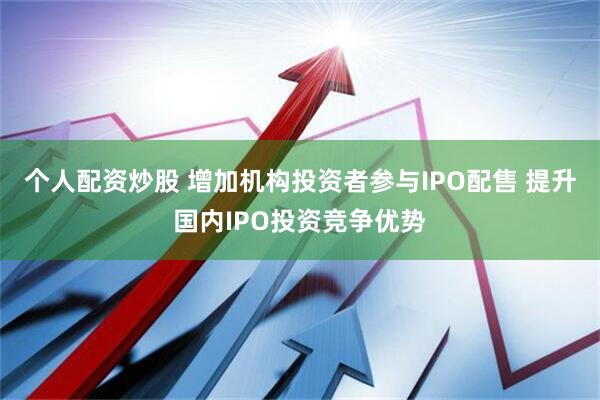 个人配资炒股 增加机构投资者参与IPO配售 提升国内IPO投资竞争优势