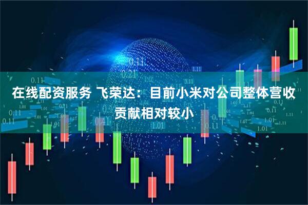 在线配资服务 飞荣达：目前小米对公司整体营收贡献相对较小
