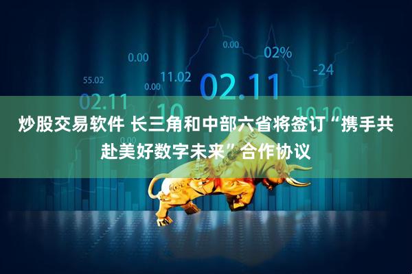 炒股交易软件 长三角和中部六省将签订“携手共赴美好数字未来”合作协议