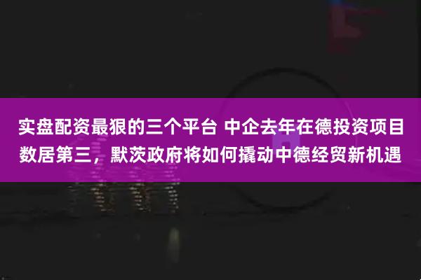实盘配资最狠的三个平台 中企去年在德投资项目数居第三，默茨政府将如何撬动中德经贸新机遇