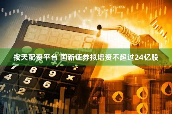 按天配资平台 国新证券拟增资不超过24亿股