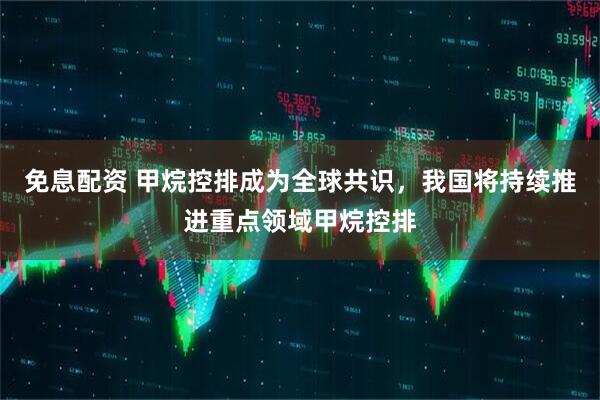 免息配资 甲烷控排成为全球共识，我国将持续推进重点领域甲烷控排