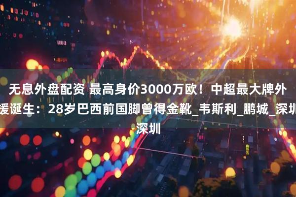 无息外盘配资 最高身价3000万欧！中超最大牌外援诞生：28岁巴西前国脚曾得金靴_韦斯利_鹏城_深圳