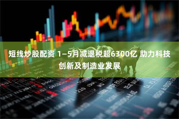 短线炒股配资 1—5月减退税超6300亿 助力科技创新及制造业发展