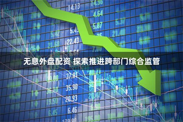 无息外盘配资 探索推进跨部门综合监管