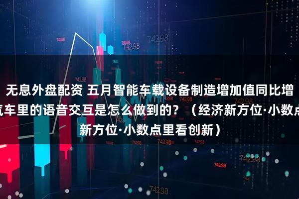 无息外盘配资 五月智能车载设备制造增加值同比增长近三成 汽车里的语音交互是怎么做到的？（经济新方位·小数点里看创新）