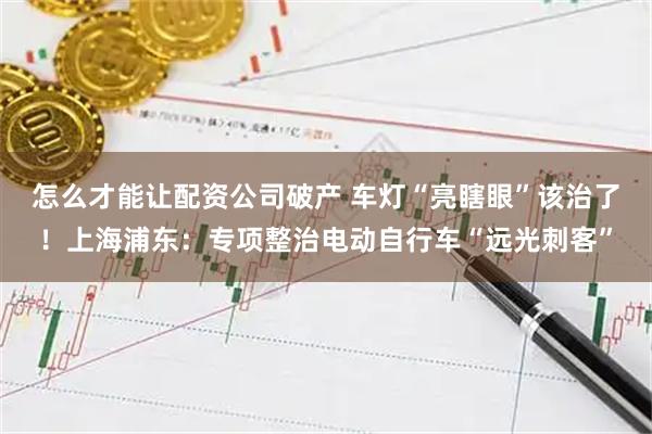 怎么才能让配资公司破产 车灯“亮瞎眼”该治了！上海浦东：专项整治电动自行车“远光刺客”