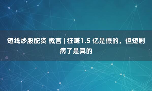 短线炒股配资 微言 | 狂赚1.5 亿是假的，但短剧病了是真的