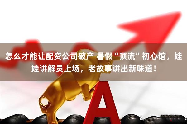 怎么才能让配资公司破产 暑假“顶流”初心馆，娃娃讲解员上场，老故事讲出新味道！