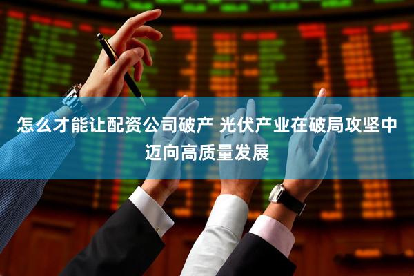 怎么才能让配资公司破产 光伏产业在破局攻坚中迈向高质量发展