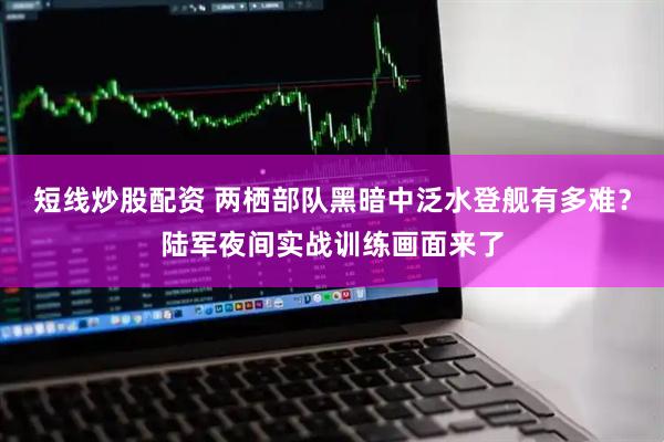 短线炒股配资 两栖部队黑暗中泛水登舰有多难？陆军夜间实战训练画面来了
