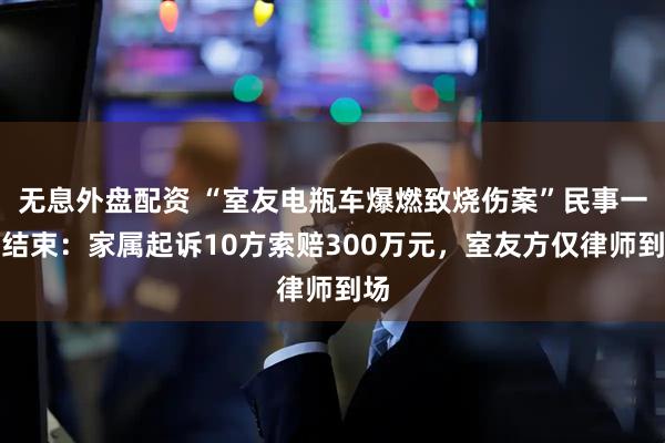 无息外盘配资 “室友电瓶车爆燃致烧伤案”民事一审结束：家属起诉10方索赔300万元，室友方仅律师到场