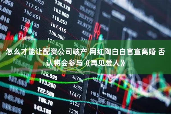 怎么才能让配资公司破产 网红陶白白官宣离婚 否认将会参与《再见爱人》