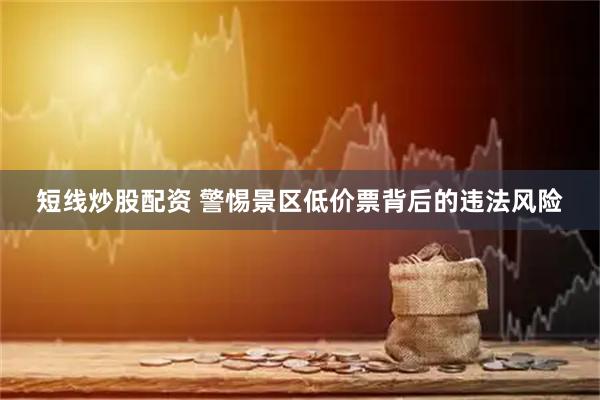 短线炒股配资 警惕景区低价票背后的违法风险