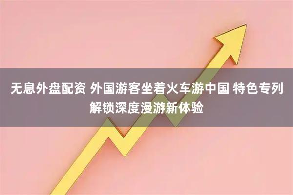 无息外盘配资 外国游客坐着火车游中国 特色专列解锁深度漫游新体验
