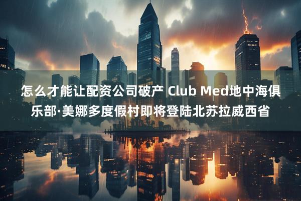 怎么才能让配资公司破产 Club Med地中海俱乐部·美娜多度假村即将登陆北苏拉威西省