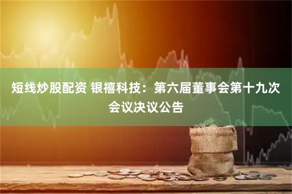 短线炒股配资 银禧科技：第六届董事会第十九次会议决议公告
