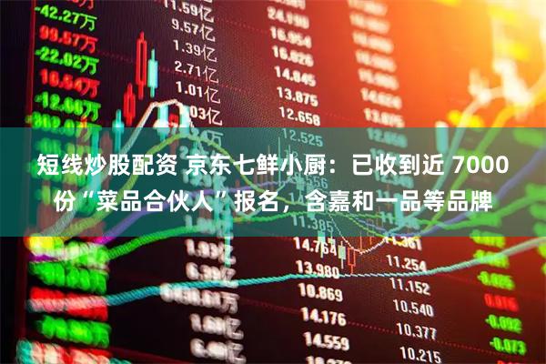短线炒股配资 京东七鲜小厨：已收到近 7000份“菜品合伙人”报名，含嘉和一品等品牌