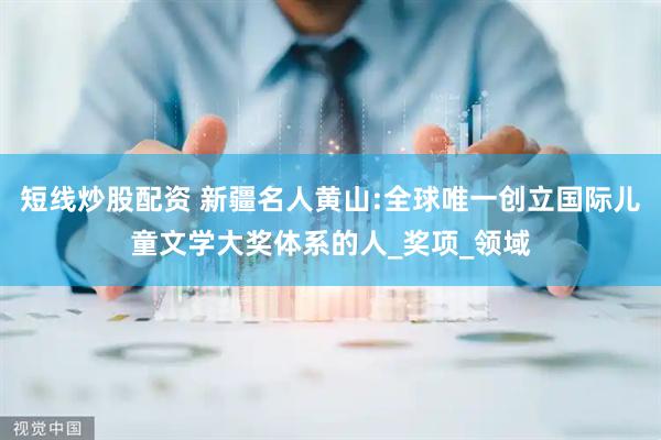 短线炒股配资 新疆名人黄山:全球唯一创立国际儿童文学大奖体系的人_奖项_领域