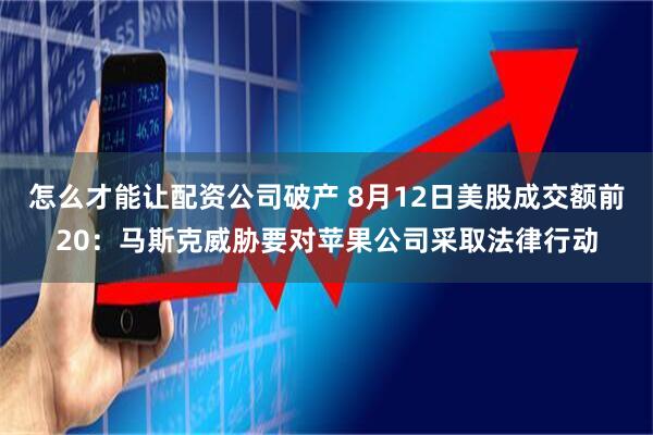 怎么才能让配资公司破产 8月12日美股成交额前20：马斯克威胁要对苹果公司采取法律行动