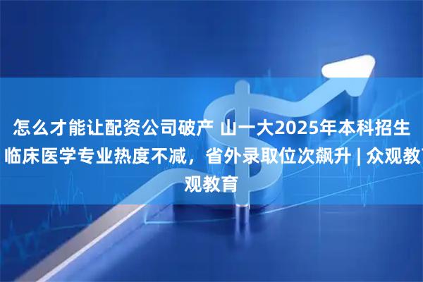 怎么才能让配资公司破产 山一大2025年本科招生：临床医学专业热度不减，省外录取位次飙升 | 众观教育