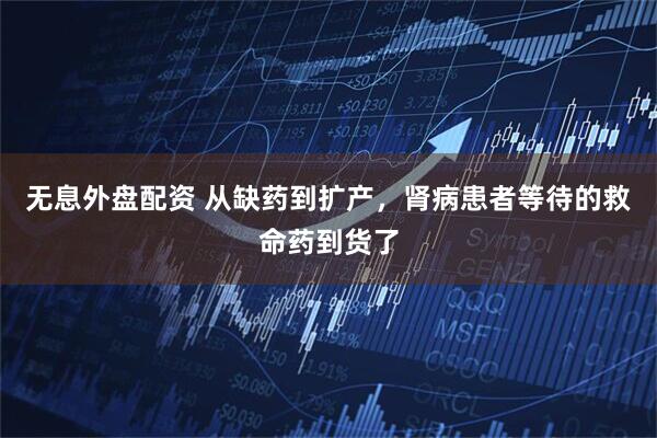 无息外盘配资 从缺药到扩产，肾病患者等待的救命药到货了