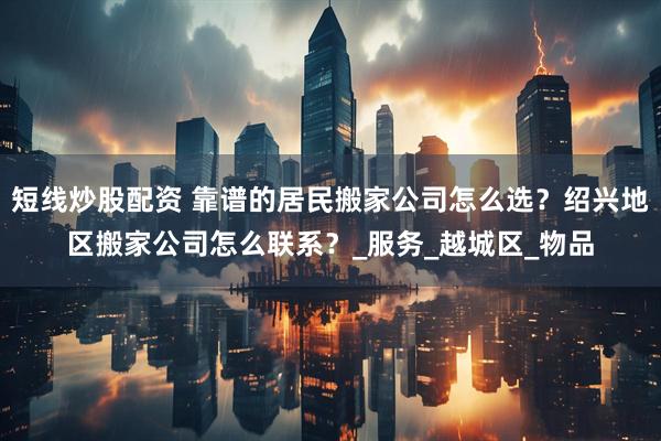 短线炒股配资 靠谱的居民搬家公司怎么选？绍兴地区搬家公司怎么联系？_服务_越城区_物品