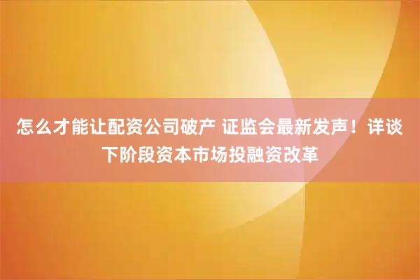 怎么才能让配资公司破产 证监会最新发声！详谈下阶段资本市场投融资改革
