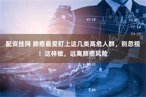 配资挂网 肺癌最爱盯上这几类高危人群，别忽视！这样做，远离肺癌风险