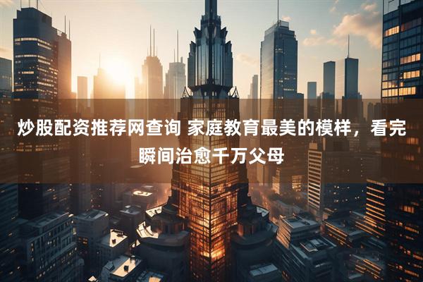 炒股配资推荐网查询 家庭教育最美的模样，看完瞬间治愈千万父母