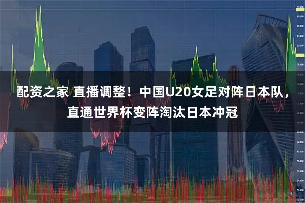 配资之家 直播调整！中国U20女足对阵日本队，直通世界杯变阵淘汰日本冲冠
