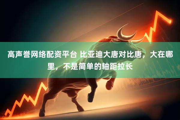 高声誉网络配资平台 比亚迪大唐对比唐，大在哪里，不是简单的轴距拉长