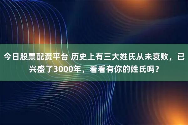 今日股票配资平台 历史上有三大姓氏从未衰败，已兴盛了3000年，看看有你的姓氏吗？