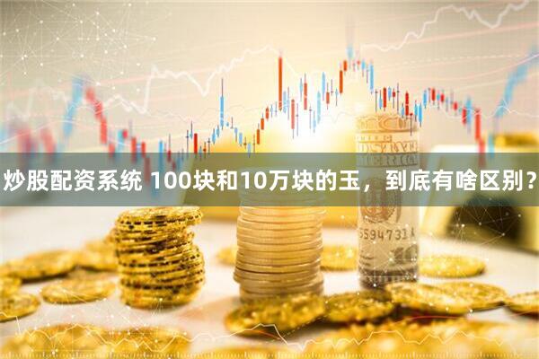 炒股配资系统 100块和10万块的玉，到底有啥区别？