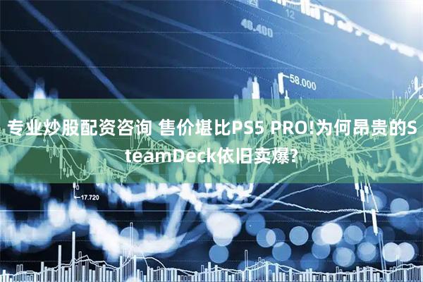 专业炒股配资咨询 售价堪比PS5 PRO!为何昂贵的SteamDeck依旧卖爆?