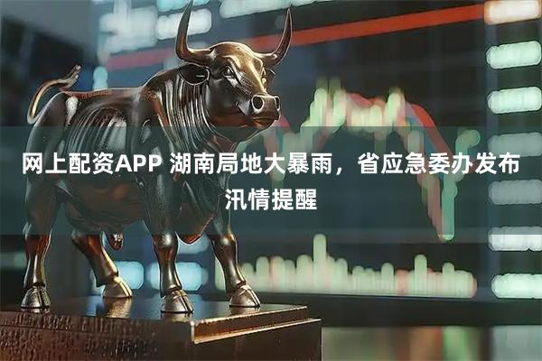 网上配资APP 湖南局地大暴雨，省应急委办发布汛情提醒
