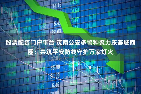 股票配资门户平台 茂南公安多警种聚力东荟城商圈:共筑平安防线守护万家灯火