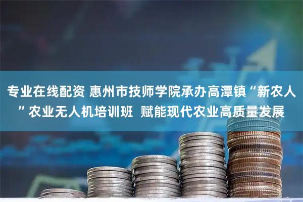 专业在线配资 惠州市技师学院承办高潭镇“新农人”农业无人机培训班  赋能现代农业高质量发展