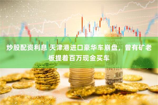 炒股配资利息 天津港进口豪华车崩盘,曾有矿老板提着百万现金买车
